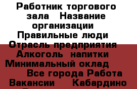 Работник торгового зала › Название организации ­ Правильные люди › Отрасль предприятия ­ Алкоголь, напитки › Минимальный оклад ­ 24 000 - Все города Работа » Вакансии   . Кабардино-Балкарская респ.